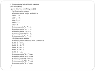 // Demonstrate the basic arithmetic operators.
class BasicMath {
public static void main(String args[]) {
// arithmetic using integers
System.out.println("Integer Arithmetic");
int a = 1 + 1;
int b = a * 3;
int c = b / 4;
int d = c - a;
int e = -d;
System.out.println("a = " + a);
System.out.println("b = " + b);
System.out.println("c = " + c);
System.out.println("d = " + d);
System.out.println("e = " + e);
// arithmetic using doubles
System.out.println("nFloating Point Arithmetic");
double da = 1 + 1;
double db = da * 3;
double dc = db / 4;
double dd = dc - a;
double de = -dd;
System.out.println("da = " + da);
System.out.println("db = " + db);
System.out.println("dc = " + dc);
System.out.println("dd = " + dd);
System.out.println("de = " + de);
}
}
 