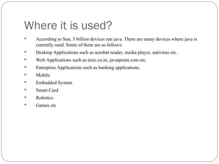Where it is used?
 According to Sun, 3 billion devices run java. There are many devices where java is
currently used. Some of them are as follows:
 Desktop Applications such as acrobat reader, media player, antivirus etc.
 Web Applications such as irctc.co.in, javatpoint.com etc.
 Enterprise Applications such as banking applications.
 Mobile
 Embedded System
 Smart Card
 Robotics
 Games etc
 