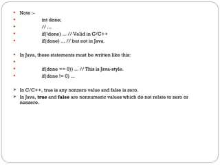  Note :-
 int done;
 // ...
 if(!done) ... // Valid in C/C++
 if(done) ... // but not in Java.
 In Java, these statements must be written like this:

 if(done == 0)) ... // This is Java-style.
 if(done != 0) ...
 In C/C++, true is any nonzero value and false is zero.
 In Java, true and false are nonnumeric values which do not relate to zero or
nonzero.
 