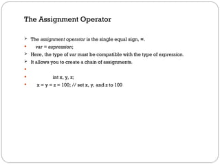 The Assignment Operator
 The assignment operator is the single equal sign, =.
 var = expression;
 Here, the type of var must be compatible with the type of expression.
 It allows you to create a chain of assignments.

 int x, y, z;
 x = y = z = 100; // set x, y, and z to 100
 