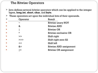 The Bitwise Operators
 Java defines several bitwise operators which can be applied to the integer
types, long,int, short, char, and byte.
 These operators act upon the individual bits of their operands.
 Operator Result
 ~ Bitwise unary NOT
 & Bitwise AND
 | Bitwise OR
 ^ Bitwise exclusive OR
 >> Shift right
 >>> Shift right zero fill
 << Shift left
 &= Bitwise AND assignment
 |= Bitwise OR assignment
 