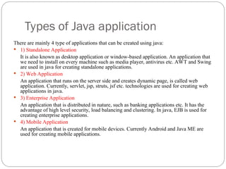 Types of Java application
There are mainly 4 type of applications that can be created using java:
 1) Standalone Application
It is also known as desktop application or window-based application. An application that
we need to install on every machine such as media player, antivirus etc. AWT and Swing
are used in java for creating standalone applications.
 2) Web Application
An application that runs on the server side and creates dynamic page, is called web
application. Currently, servlet, jsp, struts, jsf etc. technologies are used for creating web
applications in java.
 3) Enterprise Application
An application that is distributed in nature, such as banking applications etc. It has the
advantage of high level security, load balancing and clustering. In java, EJB is used for
creating enterprise applications.
 4) Mobile Application
An application that is created for mobile devices. Currently Android and Java ME are
used for creating mobile applications.
 