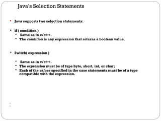 Java’s Selection Statements
 Java supports two selection statements:
 if ( condition )
 Same as in c/c++.
 The condition is any expression that returns a boolean value.
 Switch( expression )
 Same as in c/c++.
 The expression must be of type byte, short, int, or char;
 Each of the values specified in the case statements must be of a type
compatible with the expression.


 