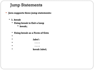 Jump Statements
 Java supports three jump statements:
 1. break
 Using break to Exit a Loop
 break;
 Using break as a Form of Goto

 label :
 - - - -
 - - - -
 break label;
 