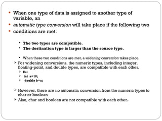  When one type of data is assigned to another type of
variable, an
 automatic type conversion will take place if the following two
 conditions are met:
 The two types are compatible.
 The destination type is larger than the source type.
 When these two conditions are met, a widening conversion takes place.
 For widening conversions, the numeric types, including integer,
floating-point, and double types, are compatible with each other.
 Ex:
 int a=10;
 double b=a;
 However, there are no automatic conversion from the numeric types to
char or boolean
 Also, char and boolean are not compatible with each other.
 