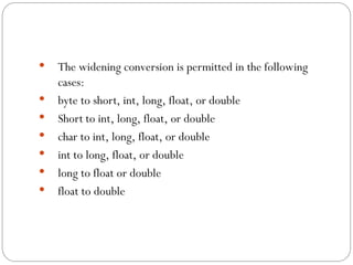  The widening conversion is permitted in the following
cases:
 byte to short, int, long, float, or double
 Short to int, long, float, or double
 char to int, long, float, or double
 int to long, float, or double
 long to float or double
 float to double
 