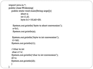import java.io.*;
public class Widening{
public static void main(String args[]){
short s;
int i1,i2;
byte b1=10,b2=20;
System.out.println(“byte to short conversion");
s=b1;
System.out.println(s);
System.out.println(“byte to int conversion");
i1=b2;
System.out.println(i1);
//char to int
char c='a';
System.out.println(“char to int conversion");
i2=c;
System.out.println(i2);
}
}
 