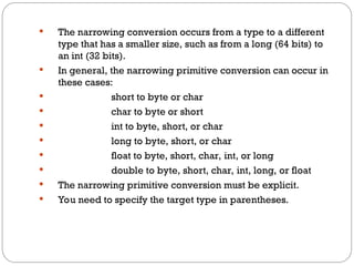  The narrowing conversion occurs from a type to a different
type that has a smaller size, such as from a long (64 bits) to
an int (32 bits).
 In general, the narrowing primitive conversion can occur in
these cases:
 short to byte or char
 char to byte or short
 int to byte, short, or char
 long to byte, short, or char
 float to byte, short, char, int, or long
 double to byte, short, char, int, long, or float
 The narrowing primitive conversion must be explicit.
 You need to specify the target type in parentheses.
 