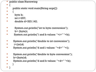  public class Narrowing
 {
 public static void main(String args[])
 {
 byte b;
 int i=257;
 double d=323.142;
 System.out.println("int to byte conversion");
 b= (byte)i;
 System.out.println("i and b values: "+i+" "+b);
 System.out.println("double to int conversion");
 i=(int)d;
 System.out.println("d and i values: "+d+" "+i);
 System.out.println("double to byte conversion");
 b=(byte)d;
 System.out.println("d and b values: "+d+" "+b);
 }
 }
 