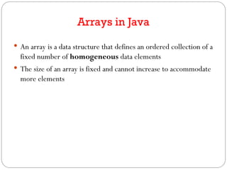 Arrays in Java
 An array is a data structure that defines an ordered collection of a
fixed number of homogeneous data elements
 The size of an array is fixed and cannot increase to accommodate
more elements
 