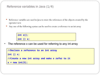 Reference variables in Java (1/4)
 Reference variables are used in Java to store the references of the objects created by the
operator new
 Any one of the following syntax can be used to create a reference to an int array
int x[];
int [] x;
• The reference x can be used for referring to any int array
//Declare a reference to an int array
int [] x;
//Create a new int array and make x refer to it
x = new int[5];
 