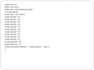 import java.io.*;
public class Array {
public static void main(String args[]) {
int month_days[];
month_days = new int[12];
month_days[0] = 31;
month_days[1] = 28;
month_days[2] = 31;
month_days[3] = 30;
month_days[4] = 31;
month_days[5] = 30;
month_days[6] = 31;
month_days[7] = 31;
month_days[8] = 30;
month_days[9] = 31;
month_days[10] = 30;
month_days[11] = 31;
System.out.println("April has " + month_days[3] + " days.");
}
}
 