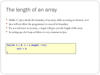 The length of an array
 Unlike C, Java checks the boundary of an array while accessing an element in it
 Java will not allow the programmer to exceed its boundary
 If x is a reference to an array, x.length will give you the length of the array
 So setting up a for loop as follows is very common in Java
for(int i = 0; i < x.length; ++i){
x[i] = 5;
}
 