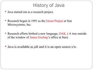 History of Java
 Java started out as a research project.
 Research began in 1991 as the Green Project at Sun
Microsystems, Inc.
 Research efforts birthed a new language, OAK. ( A tree outside
of the window of James Gosling’s office at Sun).
 Java is available as jdk and it is an open source s/w.
 