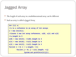 Jagged Array
 The length of each array in a multidimensional array can be different
 Such an array is called a Jagged Array
int [][] x;
//x is a reference to an array of int arrays
x = new int[3][];
//Create 3 new int array references, x[0], x[1] and x[2]
//x.length is 3
x[0] = new int[4]; //x[0].length is 4
x[1] = new int[6]; //x[1].length is 6
x[2] = new int[3]; //x[2].length is 3
for(int i = 0; i < x.length; ++i)
for(int j = 0; j < x[i].length; ++j)
System.out.println(x[i][j]);
 