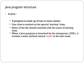 java program structure
• In Java :
In Java :
 A program is made up of one or more
A program is made up of one or more classes.
classes.
 One class is marked as the special “starting” class.
 Name of the file should coincide with the name of starting
class.
 When a Java program is launched by the interpreter ( JVM ), it
invokes a static method named “main” in the start class.
 