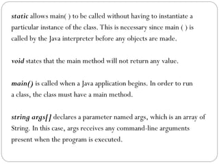 static allows main( ) to be called without having to instantiate a
particular instance of the class. This is necessary since main ( ) is
called by the Java interpreter before any objects are made.
void states that the main method will not return any value.
main() is called when a Java application begins. In order to run
a class, the class must have a main method.
string args[] declares a parameter named args, which is an array of
String. In this case, args receives any command-line arguments
present when the program is executed.
 