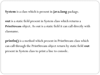 System is a class which is present in java.lang package.
out is a static field present in System class which returns a
PrintStream object. As out is a static field it can call directly with
classname.
println() is a method which present in PrintStream class which
can call through the PrintStream object return by static field out
present in System class to print a line to console.
 
