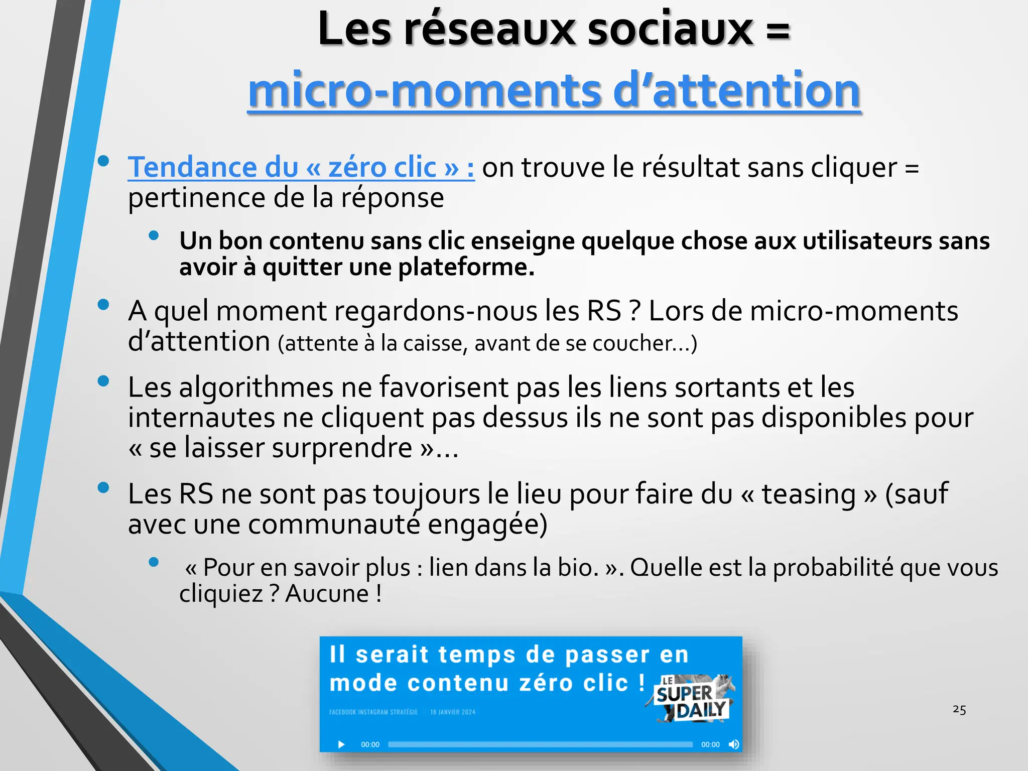 Les réseaux sociaux =
micro-moments d’attention
• Tendance du « zéro clic » : on trouve le résultat sans cliquer =
pertinence de la réponse
• Un bon contenu sans clic enseigne quelque chose aux utilisateurs sans
avoir à quitter une plateforme.
• A quel moment regardons-nous les RS ? Lors de micro-moments
d’attention (attente à la caisse, avant de se coucher…)
• Les algorithmes ne favorisent pas les liens sortants et les
internautes ne cliquent pas dessus ils ne sont pas disponibles pour
« se laisser surprendre »…
• Les RS ne sont pas toujours le lieu pour faire du « teasing » (sauf
avec une communauté engagée)
• « Pour en savoir plus : lien dans la bio. ». Quelle est la probabilité que vous
cliquiez ? Aucune !
25
 