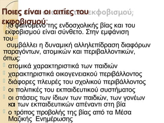 Ποιες είναι οι αιτίες του
εκφοβισµού;
Το φαινόµενο της ενδοσχολικής βίας και του
εκφοβισµού είναι σύνθετο. Στην εµφάνιση
του
συµβάλλει η δυναµική αλληλεπίδραση διαφόρων
παραγόντων, ατοµικών και περιβαλλοντικών,
όπως:
 ατοµικά χαρακτηριστικά των παιδιών
 χαρακτηριστικά οικογενειακού περιβάλλοντος
 διάφορες πλευρές του σχολικού περιβάλλοντος
 οι πολιτικές του εκπαιδευτικού συστήµατος
 οι στάσεις των ίδιων των παιδιών, των γονέων
και των εκπαιδευτικών απέναντι στη βία
 ο τρόπος προβολής της βίας από τα Μέσα
Μαζικής Ενηµέρωσης
 