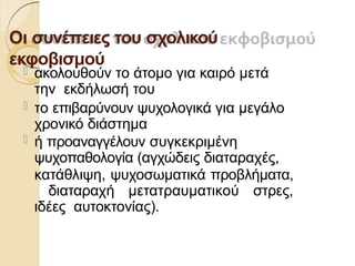 Οι συνέπειες του σχολικού
εκφοβισμού
 ακολουθούν το άτοµο για καιρό µετά
την εκδήλωσή του
 το επιβαρύνουν ψυχολογικά για µεγάλο
χρονικό διάστηµα
 ή προαναγγέλουν συγκεκριµένη
ψυχοπαθολογία (αγχώδεις διαταραχές,
κατάθλιψη, ψυχοσωµατικά προβλήµατα,
διαταραχή µετατραυµατικού στρες,
ιδέες αυτοκτονίας).
 
