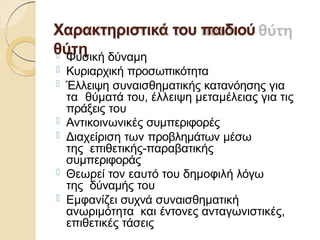 Χαρακτηριστικά του παιδιού
θύτη
 Φυσική δύναμη
 Κυριαρχική προσωπικότητα
 Έλλειψη συναισθηματικής κατανόησης για
τα θύματά του, έλλειψη μεταμέλειας για τις
πράξεις του
 Αντικοινωνικές συμπεριφορές
 Διαχείριση των προβλημάτων μέσω
της επιθετικής-παραβατικής
συμπεριφοράς
 Θεωρεί τον εαυτό του δημοφιλή λόγω
της δύναμής του
 Εμφανίζει συχνά συναισθηματική
ανωριμότητα και έντονες ανταγωνιστικές,
επιθετικές τάσεις
 