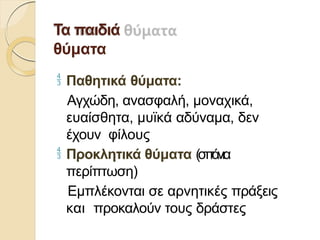 Τα παιδιά
θύματα
 Παθητικά θύματα:
Αγχώδη, ανασφαλή, μοναχικά,
ευαίσθητα, μυϊκά αδύναμα, δεν
έχουν φίλους
 Προκλητικά θύματα (σπάνια
περίπτωση)
Εμπλέκονται σε αρνητικές πράξεις
και προκαλούν τους δράστες
 