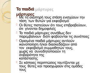 Τα παιδιά
μάρτυρες
 Με τη σιωπηρή τους στάση ενισχύουν την
τάση των θυτών για εκφοβισμό
 Οι θύτες πιστεύουν ότι τους επιβραβεύουν,
ότι γίνονται δημοφιλείς
 Τα παιδιά μάρτυρες συνήθως δεν
παρεμβαίνουν διότι φοβούνται τις συνέπειες
 Ορισμένα παιδιά μάρτυρες αντλούν
ικανοποίηση ή/και διασκεδάζουν από
τον εκφοβισμό συμμαθητών τους,
χωρίς να συνειδητοποιούν τη
σοβαρότητα της
κατάστασης
 Σε κάποιες περιπτώσεις ταυτίζονται με
τους θύτες και προσχωρούν στις ομάδες
τους
 