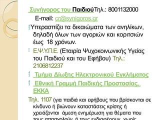 Συνήγορος του ΠαιδιούΤηλ.: 8001132000
E-mail: cr@synigoros.gr
Υπερασπίζει τα δικαιώματα των ανηλίκων,
δηλαδή όλων των αγοριών και κοριτσιών
έως 18 χρόνων.
 Ε.Ψ.Υ
.Π.Ε. (Εταιρία Ψυχοκοινωνικής Υγείας
του Παιδιού και του Εφήβου) Τηλ.:
2106812237
 Τμήμα Δίωξης Ηλεκτρονικού Εγκλήματος
 Εθνική Γραμμή Παιδικής Προστασίας,
ΕΚΚΑ
Τηλ. 1107 (για παιδιά και εφήβους που βρίσκονται σε
κίνδυνο ή βιώνουν καταστάσεις κρίσης ή
χρειάζονται άμεση ενημέρωση για θέματα που
 
