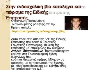 Στην ενδοσχολική βία καταλήγει και
το
πόρισμα της Ειδικής
Επιτροπής
 Ο Βαγγέλης Γιακουμάκης,
ο αγνοούμενος φοιτητής απ’ την
Κρήτη, υπήρξε
θύμα συστηματικής ενδοσχολικής βίας.
 Αυτό προκύπτει από την ΕΔΕ της Ειδικής
Επιτροπής που όρισε ο Ελληνικός
Γεωργικός Οργανισμός. Τα μέλη της
Επιτροπής με επικεφαλής τον δικηγόρο
Ανδρέα Αθανασόπουλο, πραγματοποίησαν
έρευνα στη Γαλακτοκομική Σχολή
Ιωαννίνων που
κράτησε δεκαεννιά ημέρες. Μίλησαν με
φοιτητές, με το προσωπικό της Σχολής,
με τους εκπαιδευτικούς και έλεγξαν όλες
τις αποφάσεις του Δ.Σ.
 