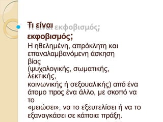 Τι είναι
εκφοβισµός;
Η ηθεληµένη, απρόκλητη και
επαναλαµβανόµενη άσκηση
βίας
(ψυχολογικής, σωµατικής,
λεκτικής,
κοινωνικής ή σεξουαλικής) από ένα
άτοµο προς ένα άλλο, µε σκοπό να
το
«µειώσει», να το εξευτελίσει ή να το
εξαναγκάσει σε κάποια πράξη.
 