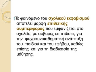 Το φαινόμενο του σχολικού εκφοβισμού
αποτελεί μορφή επιθετικής
συμπεριφοράς που εμφανίζεται στο
σχολείο, με σοβαρές επιπτώσεις για
την ψυχοσυναισθηματική ανάπτυξη
του παιδιού και του εφήβου, καθώς
επίσης και για τη διαδικασία της
μάθησης.
 