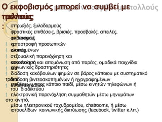 Ο εκφοβισμός μπορεί να συμβεί με
πολλούς
τρόπους
:
εκβιασµού
ς
καταστροφή προσωπικών
αντικειµένων
κλοπές
σεξουαλική παρενόχληση και
κακοποίηση
 σπρωξιές, ξυλοδαρµούς
 φραστικές επιθέσεις, βρισιές, προσβολές, απειλές,
χειρονοµίες





αποκλεισµό και αποµόνωση από παρέες, οµαδικά παιχνίδια
και
κοινωνικές δραστηριότητες
 διάδοση κακόβουλων φηµών σε βάρος κάποιου µε συστηµατικό
τρόπο

διάδοση βιντεοσκοπηµένων ή ηχογραφηµένων
αποσπασµάτων
επιθέσεων προς κάποιο παιδί, µέσω κινητών τηλεφώνων ή
του διαδικτύου
 ηλεκτρονική παρενόχληση συµµαθητών µέσω µηνυµάτων
στο κινητό,
µέσω ηλεκτρονικού ταχυδροµείου, chatrooms, ή µέσω
ιστοσελίδων κοινωνικής δικτύωσης (facebook, twitter κ.λπ.)
 