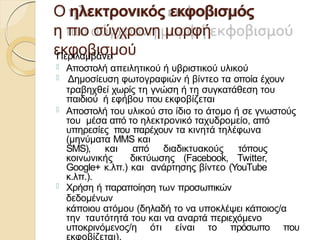 Ο ηλεκτρονικός εκφοβισμός
η πιο σύγχρονη μορφή
εκφοβισμού
Περιλαμβάνει
 Αποστολή απειλητικού ή υβριστικού υλικού
 Δημοσίευση φωτογραφιών ή βίντεο τα οποία έχουν
τραβηχθεί χωρίς τη γνώση ή τη συγκατάθεση του
παιδιού ή εφήβου που εκφοβίζεται
 Αποστολή του υλικού στο ίδιο το άτομο ή σε γνωστούς
του μέσα από το ηλεκτρονικό ταχυδρομείο, από
υπηρεσίες που παρέχουν τα κινητά τηλέφωνα
(μηνύματα MMS και
SMS), και από διαδικτυακούς τόπους
κοινωνικής δικτύωσης (Facebook, Twitter,
Google+ κ.λπ.) και ανάρτησης βίντεο (YouΤube
κ.λπ.).
 Χρήση ή παραποίηση των προσωπικών
δεδομένων
κάποιου ατόμου (δηλαδή το να υποκλέψει κάποιος/α
την ταυτότητά του και να αναρτά περιεχόμενο
υποκρινόμενος/η ότι είναι το πρόσωπο που
εκφοβίζεται).
 