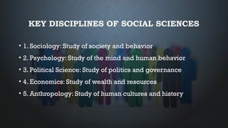 KEY DISCIPLINES OF SOCIAL SCIENCES
• 1. Sociology: Study of society and behavior
• 2. Psychology: Study of the mind and human behavior
• 3. Political Science: Study of politics and governance
• 4. Economics: Study of wealth and resources
• 5. Anthropology: Study of human cultures and history
 