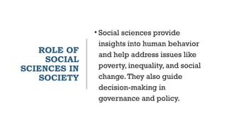 ROLE OF
SOCIAL
SCIENCES IN
SOCIETY
• Social sciences provide
insights into human behavior
and help address issues like
poverty, inequality, and social
change.They also guide
decision-making in
governance and policy.
 