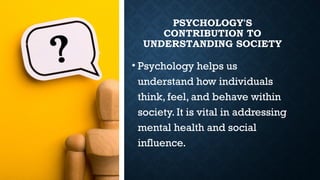 PSYCHOLOGY'S
CONTRIBUTION TO
UNDERSTANDING SOCIETY
• Psychology helps us
understand how individuals
think, feel, and behave within
society. It is vital in addressing
mental health and social
influence.
 