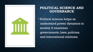 POLITICAL SCIENCE AND
GOVERNANCE
• Political science helps us
understand power dynamics in
society. It examines
governments, laws, policies,
and international relations.
 