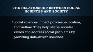 THE RELATIONSHIP BETWEEN SOCIAL
SCIENCES AND SOCIETY
•Social sciences impact policies, education,
and welfare.They help shape societal
values and address social problems by
providing data-driven solutions.
 