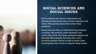 SOCIAL SCIENCES AND
SOCIAL ISSUES
• Social sciences are used to understand and
address societal issues like poverty, inequality, and
crime.They guide policies that tackle these
problems.
• Social sciences help us understand big problems
in society, like poverty, unfair treatment, and
crime.They study why these problems happen and
how they affect people. By doing this, social
scientists provide advice on how to create rules
and programs that can fix or improve these issues.
 