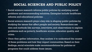 SOCIAL SCIENCES AND PUBLIC POLICY
• Social science research informs public policies by analyzing social
problems and recommending solutions. Examples include healthcare
reforms and educational policies.
• Social science research plays a key role in shaping public policies by
studying the issues that affect people and society. Researchers use
data and methods like surveys, interviews, and observations to explore
problems such as poverty, healthcare access, education quality, and
crime.
• Once they gather information, they analyze it to understand the causes
of these problems and how they impact communities. Based on their
findings, social scientists make recommendations for policies or
programs that could address these issues.
 