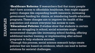 •Healthcare Reforms: If researchers find that many people
don’t have access to affordable healthcare, they might suggest
policy changes like expanding health insurance, increasing
government funding for clinics, or introducing health education
programs.These changes aim to improve the health of the
population and ensure everyone has access to care.
•Educational Policies: If studies show that students in certain
areas are struggling in school, social scientists might
recommend changes like increasing school funding, offering
additional teacher training, or implementing after-school
programs to help students succeed.
-Through this process, social science research helps create
policies that are based on evidence, which can lead to better
solutions for societal challenges.
EXAMPLES
 
