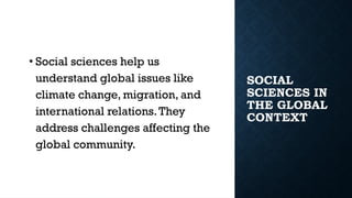 SOCIAL
SCIENCES IN
THE GLOBAL
CONTEXT
• Social sciences help us
understand global issues like
climate change, migration, and
international relations.They
address challenges affecting the
global community.
 