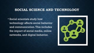 SOCIAL SCIENCE AND TECHNOLOGY
• Social scientists study how
technology affects social behavior
and communication.This includes
the impact of social media, online
networks, and digital behavior.
 