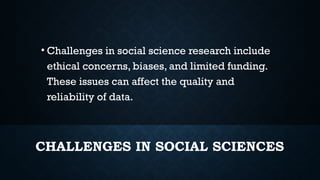 CHALLENGES IN SOCIAL SCIENCES
• Challenges in social science research include
ethical concerns, biases, and limited funding.
These issues can affect the quality and
reliability of data.
 