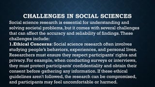 CHALLENGES IN SOCIAL SCIENCES
Social science research is essential for understanding and
solving societal problems, but it comes with several challenges
that can affect the accuracy and reliability of findings.These
challenges include:
1.Ethical Concerns: Social science research often involves
studying people’s behaviors, experiences, and personal lives.
Researchers must ensure they respect participants' rights and
privacy. For example, when conducting surveys or interviews,
they must protect participants' confidentiality and obtain their
consent before gathering any information. If these ethical
guidelines aren't followed, the research can be compromised,
and participants may feel uncomfortable or harmed.
 