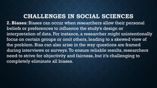 CHALLENGES IN SOCIAL SCIENCES
2. Biases: Biases can occur when researchers allow their personal
beliefs or preferences to influence the study’s design or
interpretation of data. For instance, a researcher might unintentionally
focus on certain groups or omit others, leading to a skewed view of
the problem. Bias can also arise in the way questions are framed
during interviews or surveys.To ensure reliable results, researchers
need to strive for objectivity and fairness, but it’s challenging to
completely eliminate all biases.
 