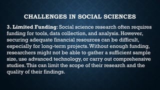 CHALLENGES IN SOCIAL SCIENCES
3. Limited Funding: Social science research often requires
funding for tools, data collection, and analysis. However,
securing adequate financial resources can be difficult,
especially for long-term projects.Without enough funding,
researchers might not be able to gather a sufficient sample
size, use advanced technology, or carry out comprehensive
studies.This can limit the scope of their research and the
quality of their findings.
 