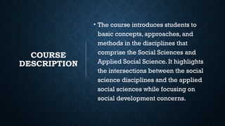 COURSE
DESCRIPTION
• The course introduces students to
basic concepts, approaches, and
methods in the disciplines that
comprise the Social Sciences and
Applied Social Science. It highlights
the intersections between the social
science disciplines and the applied
social sciences while focusing on
social development concerns.
 