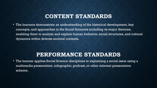 CONTENT STANDARDS
• The learners demonstrate an understanding of the historical development, key
concepts, and approaches in the Social Sciences including its major theories,
enabling them to analyze and explain human behavior, social structures, and cultural
dynamics within diverse societal contexts.
PERFORMANCE STANDARDS
• The learner applies Social Science disciplines in explaining a social issue using a
multimedia presentation, infographic, podcast, or other relevant presentation
scheme.
 